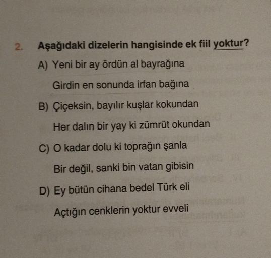 2.
Aşağıdaki dizelerin hangisinde ek fiil yoktur?
A) Yeni bir ay ördün al bayrağına
Girdin en sonunda irfan bağına
B) Çiçeksin, bayılır kuşlar kokundan
Her dalın bir yay ki zümrüt okundan
C) O kadar dolu ki toprağın şanla
Bir değil, sanki bin vatan gibisin