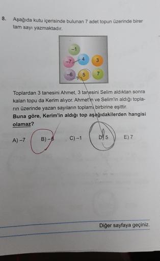 8. Aşağıda kutu içerisinde bulunan 7 adet topun üzerinde birer
tam sayı yazmaktadır.
A) -7
-7.
B)-6
5
Toplardan 3 tanesini Ahmet, 3 tanesini Selim aldıktan sonra
kalan topu da Kerim alıyor. Ahmet'in ve Selim'in aldığı topla-
rın üzerinde yazan sayıların to