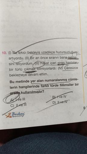 10. (1) Bu sıkıcı bekleyiş uzadıkça huzursuzluğum
artıyordu. (II) Bir an önce sıranın bana gelme-
sini istiyordum. (111) Fakat içeri giren hastalar,
bir türlü çıkmak bilmiyorlardı. (IV) Çaresizce
beklemeye devam ettim.
Bu metinde yer alan numaralanmış cüml