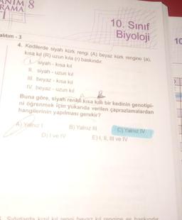 ANIM 8
RAMA
i
alıtım - 3
4. Kedilerde siyah kürk rengi (A) beyaz kürk rengine (a),
kısa kıl (R) uzun kıla (r) baskındır.
siyah-kisa kil
II. siyah - uzun kıl
III. beyaz-kısa kıl
IV. beyaz - uzun kıl
Buna göre, siyah renkli kısa kıllı bir kedinin genotipi-
ni öğrenmek için yukarıda verilen çaprazlamalardan
hangilerinin yapılması gerekir?
A) Yalnız I
10. Sınıf
Biyoloji
D) I ve IV
B) Yalnız III
C) Yalnız IV
E) I, II, III ve IV
Sığırlarda kızıl kıl rengi beyaz kıl rengine es baskındır
havar
rengine es basking
10