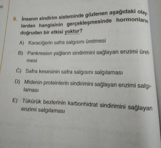 9. İnsanın sindirim sisteminde gözlenen aşağıdakı olay.
lardan hangisinin gerçekleşmesinde hormonların
doğrudan bir etkisi yoktur?
A) Karaciğerin safra salgısını üretmesi
B) Pankreasın yağların sindirimini sağlayan enzimi üret-
mesi
C) Safra kesesinin safr