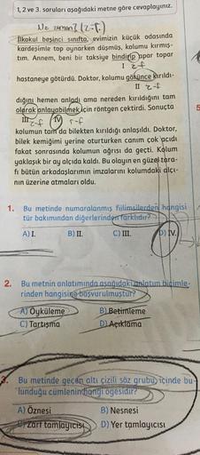 1, 2 ve 3. soruları aşağıdaki metne göre cevaplayınız.
Ne zaman? (2.P.)
İlkokul beşinci sınıfta, evimizin küçük odasında
kardeşimle top oynarken düşmüş, kolumu kırmış-
tim. Annem, beni bir taksiye bindirip apar topar
I z f
2.
hastaneye götürdü. Doktor, kol