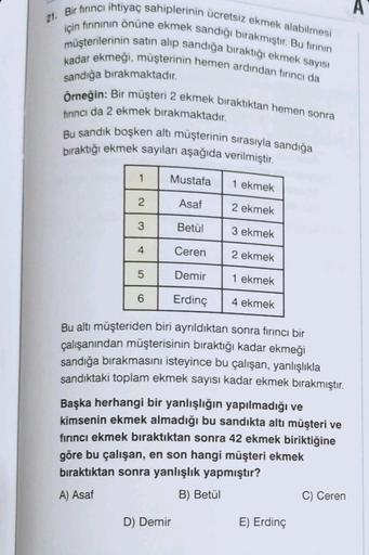 21. Bir firinci ihtiyaç sahiplerinin ücretsiz ekmek alabilmesi
için fırınının önüne ekmek sandığı bırakmıştır. Bu fırının
müşterilerinin satın alıp sandığa bıraktığı ekmek sayısı
kadar ekmeği, müşterinin hemen ardından fırıncı da
sandığa bırakmaktadır.
Örn