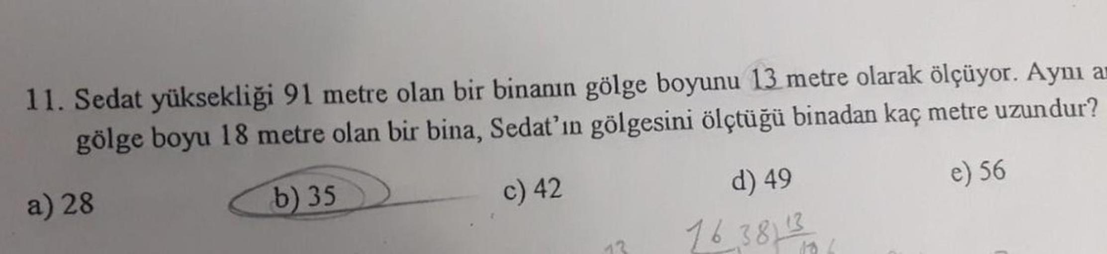 11. Sedat yüksekliği 91 metre olan bir binanın gölge boyunu 13 metre olarak ölçüyor. Aynı an
gölge boyu 18 metre olan bir bina, Sedat'ın gölgesini ölçtüğü binadan kaç metre uzundur?
e) 56
a) 28
b) 35
c) 42
13
d) 49
1638113