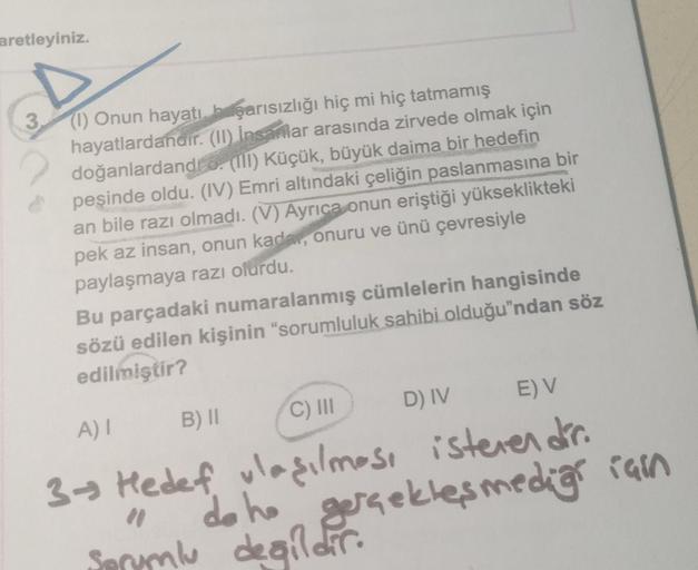 aretleyiniz.
D
(1) Onun hayatı, başarısızlığı hiç mi hiç tatmamış
hayatlardandır. (II) İnsanlar arasında zirvede olmak için
doğanlardandi 6. (III) Küçük, büyük daima bir hedefin
peşinde oldu. (IV) Emri altındaki çeliğin paslanmasına bir
an bile razı olmadı