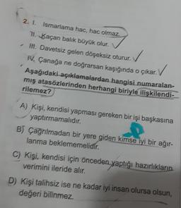 2. 1.
Ismarlama hac, hac olmaz.
11. Kaçan balık büyük olur.
✓ III. Davetsiz gelen döşeksiz oturur.
IV. Çanağa ne doğrarsan kaşığında o çıkar.
✓
Aşağıdaki açıklamalardan hangisi numaralan-
mış atasözlerinden herhangi biriyle ilişkilendi-
rilemez?
A) Kişi, kendisi yapması gereken bir işi başkasına
yaptırmamalıdır.
B) Çağrılmadan bir yere giden kimse iyi bir ağır-
lanma beklememelidir.
C) Kişi, kendisi için önceden yaptığı hazırlıkların
verimini ileride alır.
D) Kişi talihsiz ise ne kadar iyi insan olursa olsun,
değeri bilinmez.