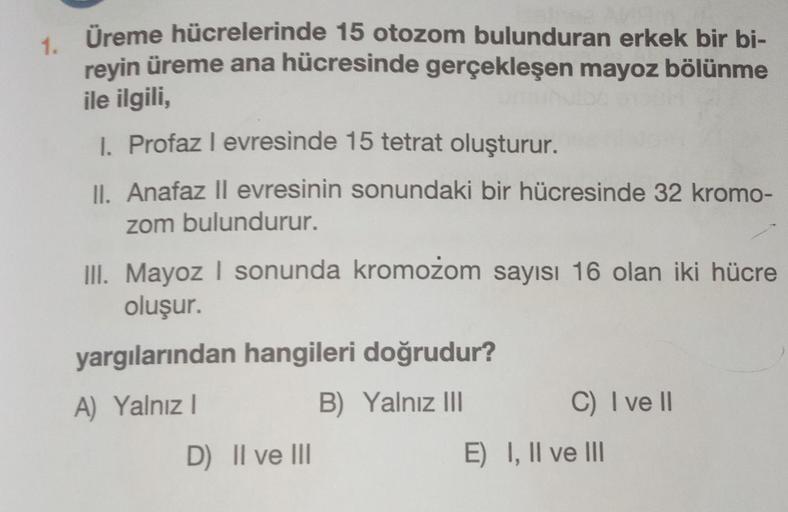 1. Üreme hücrelerinde 15 otozom bulunduran erkek bir bi-
reyin üreme ana hücresinde gerçekleşen mayoz bölünme
ile ilgili,
I. Profaz I evresinde 15 tetrat oluşturur.
II. Anafaz II evresinin sonundaki bir hücresinde 32 kromo-
zom bulundurur.
III. Mayoz I son