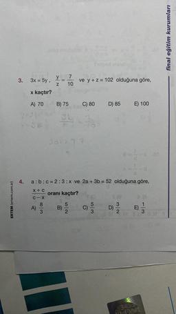 ERTEM (ertem.com.tr)
3.
4.
3x = 5y,
x kaçtır?
A) 70
y 7
Z 10
A)
=
B) 75
ve y + z = 102 olduğuna göre,
C) 80
34-36
Jok: 7:3
B)
a: b c = 2:3:x ve 2a + 3b = 52 olduğuna göre,
X+ C
oranı kaçtır?
C-X
8
5
C)
D) 85
5|3
E) 100
D)
in Dort
113
final eğitim kurumları