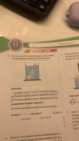 5.
EPIZOT
11
KENDİNİ DENE
Aynı Sıvı içerisinde serbest bırakılan X, Y ve Z cisimleri-
ne eşit büyüklükte kaldırma kuvvetleri etki ediyor.
N
A) Yalnız+
Y
X
D) II ve III
SIVI
Buna göre,
I. X cisminin hacmi Y cisminin hacminden büyüktür.
I cisminin ağırlığı Z cisminin ağırlığından küçüktür.
IIX cisminin ağırlığı Z cisminin ağırlığına eşit olamaz.
yargılarından hangileri doğrudur?
(Z cismine kap tabanında tepki kuvveti oluşmuştur.)
C) I ve IL
B) Yalnız III
Kaldırma Kuvveti - 1
E) I, II ve III
7. Dinamometreye E
kil 2'deki gibi bat
değerler 25 N ve
6. Farklı X, Y ve Z sıvılarının içinde serbest bırakılan K, L
Moisimlerinin denge durumları şekildeki gibi oluy-
OG Gve
4D Serisi Ⓡ
X
(A) 20
P
Buna göre
8. Nihal C
deneyir
ve Z cis
ta topl
yor: "C
göre t