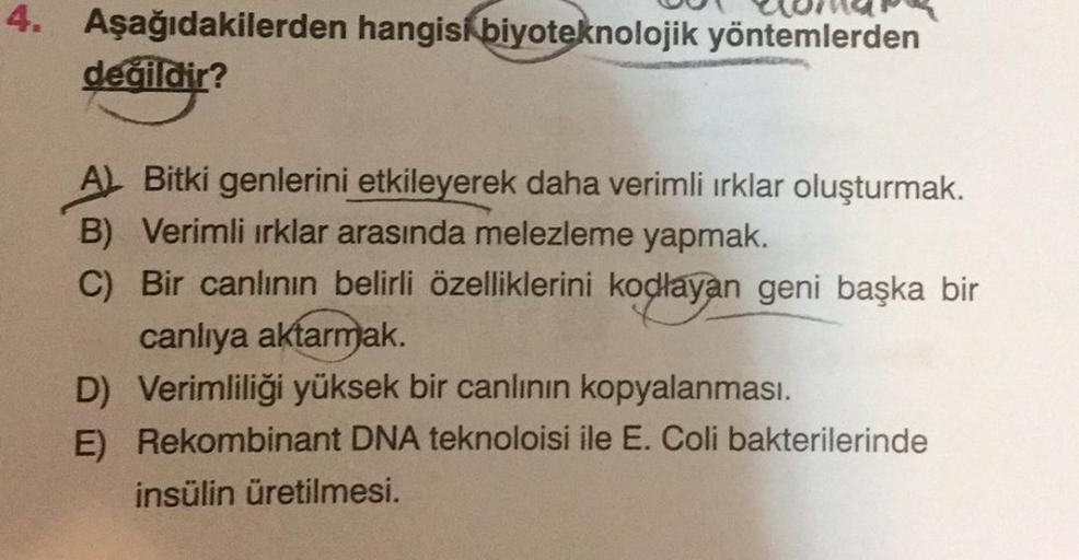 4. Aşağıdakilerden hangisi biyoteknolojik yöntemlerden
değildir?
A) Bitki genlerini etkileyerek daha verimli ırklar oluşturmak.
B) Verimli ırklar arasında melezleme yapmak.
C) Bir canlının belirli özelliklerini kodlayan geni başka bir
canlıya aktarmak.
D)