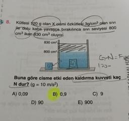 L
G
38.
G
Kütlesi 120 g olan X cismi özkütlesi 3g/cm³ olan sivi
ile dolu kaba yavaşça bırakılınca sıvı seviyesi 800
cm³ iken 830 cm³ oluyor.
830 cm³.
D) 90
800 cm³.
39
4
Buna göre cisme etki eden kaldırma kuvveti kaç
N dur? (g = 10 m/s²)
A) 0,09
B) 0,9
G-N=F₁
120->
E) 900
C) 9
C