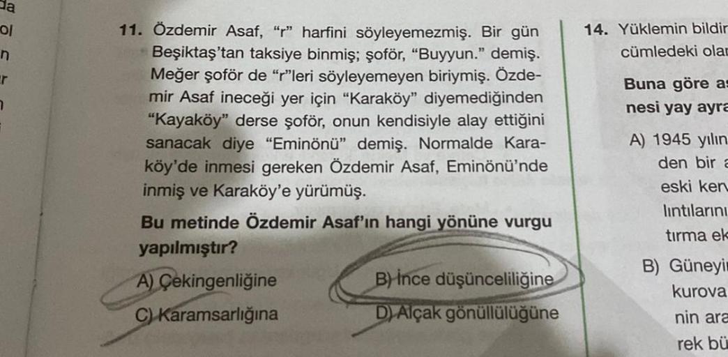 da
ol
n
r
7
11. Özdemir Asaf, "r" harfini söyleyemezmiş. Bir gün
Beşiktaş'tan taksiye binmiş; şoför, "Buyyun." demiş.
Meğer şoför de "r"leri söyleyemeyen biriymiş. Özde-
mir Asaf ineceği yer için "Karaköy" diyemediğinden
"Kayaköy" derse şoför, onun kendisi