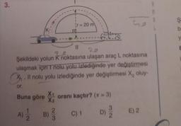 3.
or.
11
20
Şekildeki yolun K noktasına ulaşan araç L noktasına
ulaşmak için T nolu yolu izlediğinde yer değiştirmesi
Il nolu yolu izlediğinde yer değiştirmesi X₂ oluy-
Buna göre oranı kaçtır? (* = 3)
X₁
X₂
D) 20
A)
2
r = 20 m
B)
3
Go
C) 1
E) 2
b