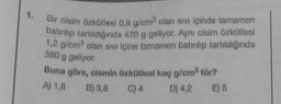 1. Bir cisim özkütlesi 0,8 g/cm³ olan sıvı içinde tamamen
batırılıp tartıldığında 420 g geliyor. Aynı cisim özkütlesi
1,2 g/cm³ olan sıvı içine tamamen batırılıp tartıldığında
380 g geliyor.
Buna göre, cismin özkütlesi kaç g/cm³ tür?
A) 1,8 B) 3,8
C) 4
D) 4,2 E) 5