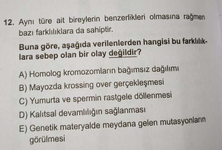 12. Aynı türe ait bireylerin benzerlikleri olmasına rağmen
bazı farklılıklara da sahiptir.
Buna göre, aşağıda verilenlerden hangisi bu farklılık-
lara sebep olan bir olay değildir?
A) Homolog kromozomların bağımsız dağılımı
B) Mayozda krossing over gerçekl