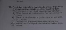 zordur.
53. Aşağıdaki cümlelerin hangisinde ünsüz değişimine
(yumuşama) örnek olabilecek bir sözcük yoktur?
A) Hiçbir sevinci tam olarak yaşatmamaya kararlıydı.
B) Onun huzuru ve mutluluğu için her zaman dua edi-
yordu.
Hayatına ve geleceğine güven duyarak tedirginlik-
ten kurtuldu.
D) Düşman bizi yok etmenin hesabını yapıyormuş.
Meyve kokulu bahçede daha korkunç olaylar yaşa-
nacaktı.