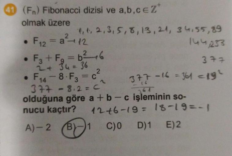 (Fn) Fibonacci dizisi ve a,b,c EZ
olmak üzere
●
4, 1, 2, 3, 5, 8, 13, 21, 34,55,89
144,233
377
F12 a 12
• F3+ Fg = b ²2²-6
2 + 34 = 36
• F14-8-F3 = c²
377-8.2=C²
olduğuna göre a + b c işleminin so-
nucu kaçtır?
377-16 = 361 = 19²
12+6-19 = 18-19=-1
A)-2 B 