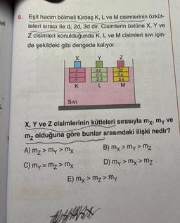 eli
6. Eşit hacim bölmeli türdeş K, L ve M cisimlerinin özküt-
leleri sırası ile d, 2d, 3d dir. Cisimlerin üstüne X, Y ve
Z cisimleri konulduğunda K, L ve M cisimleri Sıvı için-
de şekildeki gibi dengede kalıyor.
X
d
D
2
K
SIVI
Y
ed
2d
L
Z
30
3d
ad
E) mx > m₂ > my
M
X, Y ve Z cisimlerinin kütleleri sırasıyla mx, my ve
mz olduğuna göre bunlar arasındaki ilişki nedir?
A) mz > my > mx
C) my = mz> mx
B) mx > my > mz
D) My > mx > mz