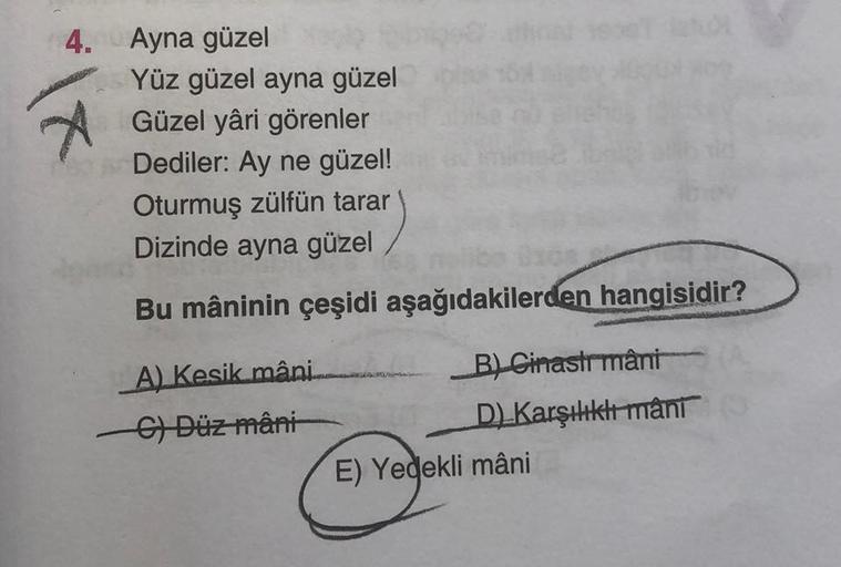 4. Ayna güzel
*|x
Yüz güzel ayna güzel
Güzel yâri görenler
Dediler: Ay ne güzel!
Oturmuş zülfün tarar
Dizinde ayna güzel
Bu mâninin çeşidi aşağıdakilerden hangisidir?
A) Kesik mâni
C) Düz mâni
B) Cinastrmâni
D) Karşılıklı mani
E) Yedekli mâni