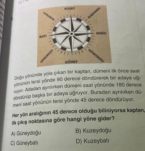 aya
hi
Si
C)
LIVERZA
BATI
A) Güneydoğu
C) Güneybatı
GÜNEYBATI
KUZEY
GÜNEY
KUZEYDOĞU
DOĞU
GÜNEYDOĞU
Doğu yönünde yola çıkan bir kaptan, dümeni ilk önce saat
yönünün tersi yönde 90 derece döndürerek bir adaya uğ-
ruyor. Adadan ayrılırken dümeni saat yönünde 