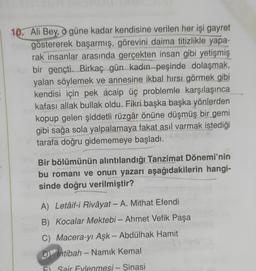 10. Ali Bey, güne kadar kendisine verilen her işi gayret
göstererek başarmış, görevini daima titizlikle yapa-
rak insanlar arasında gerçekten insan gibi yetişmiş
bir gençti. Birkaç gün kadın peşinde dolaşmak,
yalan söylemek ve annesine ikbal hırsı görmek gibi
kendisi için pek acaip üç problemle karşılaşınca
kafası allak bullak oldu. Fikri başka başka yönlerden
kopup gelen şiddetli rüzgâr önüne düşmüş bir gemi
gibi sağa sola yalpalamaya fakat asıl varmak istediği
tarafa doğru gidememeye başladı.
Bir bölümünün alıntılandığı Tanzimat Dönemi'nin
bu romanı ve onun yazarı aşağıdakilerin hangi-
sinde doğru verilmiştir?
A) Letâif-i Rivâyat - A. Mithat Efendi
B) Kocalar Mektebi - Ahmet Vefik Paşa
C) Macera-yı Aşk - Abdülhak Hamit
D Intibah-Namık Kemal
FI Sair Eylenmesi - Sinasi