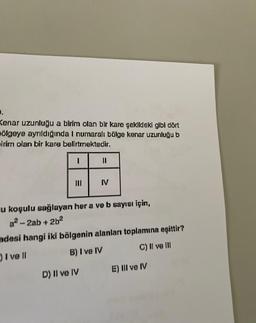 0.
Kenar uzunluğu a birim olan bir kare şekildeki gibi dört
ölgeye ayrıldığında I numaralı bölge kenar uzunluğu b
sirim olan bir kare belirtmektedir.
I
E
|||
=
D) II ve IV
IV
u koşulu sağlayan her a ve b sayısı için,
a²-2ab +2b²
adesi hangi iki bölgenin alanları toplamına eşittir?
) I ve ll
B) I ve IV
C) II ve III
E) III ve IV