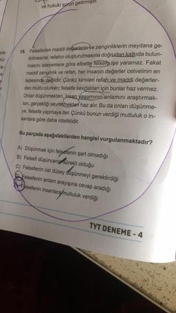 ece-
nü-
oş-
af
ve hukuki sorun getirmiştir.
15. Felsefeden maddi değerlerin ve zenginliklerin meydana ge-
tirilmesine, refahın oluşturulmasına doğrudan katkıda bulun-
masını isteyenlere göre elbette felsefe işe yaramaz. Fakat
maddi zenginlik ve refah, her insanın değerler cetvelinin en
tepesinde değildir. Çünkü kimileri refah ve maddi değerler-
den mutlu olurken; felsefe sevdalıları için bunlar haz vermez.
Onlar düşünmekten, insan yaşamının anlamını araştırmak-
tan, gerçekliği seyretmekten haz alır. Bu da onları düşünme-
ye, felsefe yapmaya iter. Çünkü bunun verdiği mutluluk o in-
sanlara göre daha niteliklidir.
Bu parçada aşağıdakilerden hangisi vurgulanmaktadır?
A) Düşünmek için felsefenin şart olmadığı
B) Felsefi düşüncenin sürekli olduğu
C) Felsefenin üst düzey düşünmeyi gerektirdiği
Felsefenin anlam arayışına cevap aradığı
Felsefenin insanlara mutluluk verdiği
TYT DENEME-4