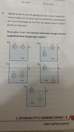 4.
Ağırlığı G olan K cismi ile ağırlığı 2G olan L cismi, taşma dü-
zeyine kadar sıvı ile dolu taşırma kabına sıvı yüzeyinden
ayrı ayrı bırakıldığında her ikisi de kaptan dışarı G ağırlı-
ğında sıvı taşırıyor.
A)
D) I ve III
Buna göre, K ve L nin taşırma kabındaki denge durumu
aşağıdakilerden hangisi gibi olabilir?
C)
K
SIVI
SIVI
E)
SIVI
B)
E) I, II ve III
D)
L
K
SIVI
SIVI
L
I. OTURUM (TYT) DENEME SINAVI-3
Diğer sayfaya geçiniz.