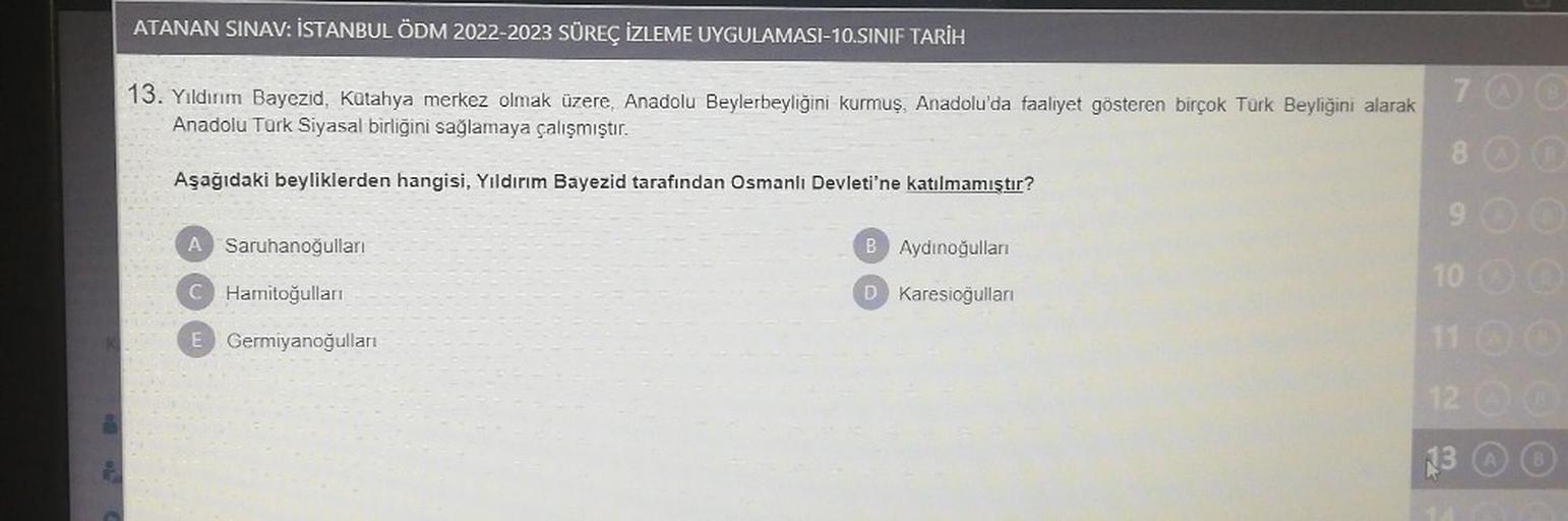 ATANAN SINAV: İSTANBUL ÖDM 2022-2023 SÜREÇ İZLEME UYGULAMASI-10.SINIF TARİH
13. Yıldırım Bayezid, Kütahya merkez olmak üzere, Anadolu Beylerbeyliğini kurmuş, Anadolu'da faaliyet gösteren birçok Türk Beyliğini alarak
Anadolu Türk Siyasal birliğini sağlamaya