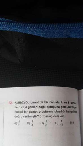 12. AaBbCcDd genotipli bir canlıda A ve B genleri
ile c ve d genleri bağlı olduğuna göre ABCD ge
notipli bir gamet oluşturma olasılığı hangisinde
doğru verilmiştir? (Krossing over var.)
A)
1
2
B)
1
4
C)
8
D)
1
16
E) 0