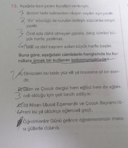 13. Aşağıda bazı yazım kuralları verilmiştir.
Birden fazla kelimeden oluşan sayılar ayrı yazılır.
Z "Ev" sözcüğü ile kurulan birleşik sözcükler bitişik
yazılır.
3 Özel ada dâhil olmayan gazete, dergi isimleri bü-
yük harfle yazılmaz.
Milli ve dini bayram a