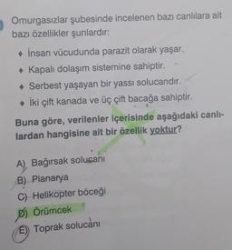 Omurgasızlar şubesinde incelenen bazı canlılara ait
bazı özellikler şunlardır:
◆ İnsan vücudunda parazit olarak yaşar.
◆ Kapalı dolaşım sistemine sahiptir.
◆ Serbest yaşayan bir yassı solucandır.
◆ İki çift kanada ve üç çift bacağa sahiptir.
Buna göre, verilenler içerisinde aşağıdaki canlı-
lardan hangisine ait bir özellik yoktur?
A) Bağırsak solucanı
B) Planarya
C) Helikopter böceği
D) Örümcek
E) Toprak solucanı