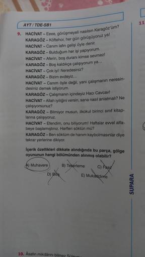 AYT/TDE-SB1
9. HACIVAT-Eeee, görüşmeyeli nasılsın Karagöz'üm?
KARAGÖZ-Köftehor, her gün görüşüyoruz ya!
HACIVAT - Canim lafın gelişi öyle denir.
KARAGÖZ-Bulduğum her işi yapıyorum.
HACIVAT - Aferin, boş duranı kimse sevmez!
KARAGÖZ - Boş kaldıkça çalışıyor