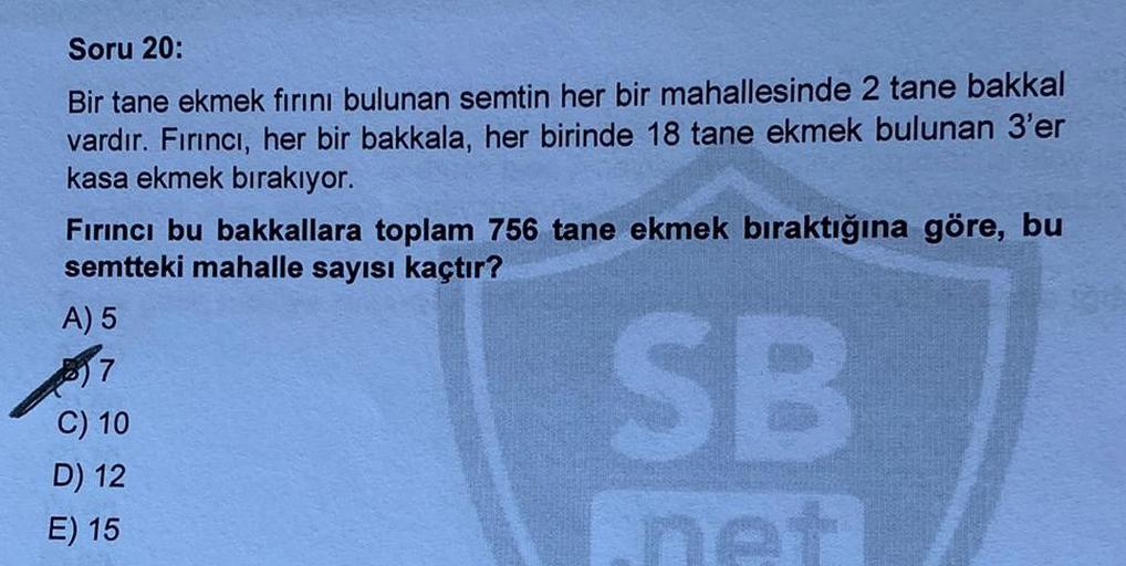 Soru 20:
Bir tane ekmek fırını bulunan semtin her bir mahallesinde 2 tane bakkal
vardır. Fırıncı, her bir bakkala, her birinde 18 tane ekmek bulunan 3'er
kasa ekmek bırakıyor.
Fırıncı bu bakkallara toplam 756 tane ekmek bıraktığına göre, bu
semtteki mahall