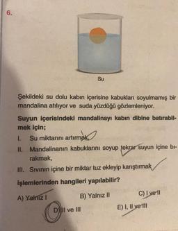 6.
Su
Şekildeki su dolu kabın içerisine kabukları soyulmamış bir
mandalina atılıyor ve suda yüzdüğü gözlemleniyor.
Suyun içerisindeki mandalinayı kabın dibine batırabil-
mek için;
I. Su miktarını artırmak,
artırmak
II. Mandalinanın kabuklarını soyup tekrar suyun içine bi-
rakmak,
III. Sıvının içine bir miktar tuz ekleyip karıştırmak
işlemlerinden hangileri yapılabilir?
A) Yalnız I
B) Yalnız II
D) II ve III
C) I vell
E) I, II ve fil