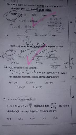 12. x ve y pozitif tam sayılardır. EBOB( x, y ) = 6 ve x.y = 144
olduğuna göre x + y toplam en az kaçtır?
A) 2 B) 36
C) 48
= ebob. ekok
13.
-b+
144= 6.
3-9
(
-1+
x+2
kesirini tanımsız
A) 6
B) 5
A) z<y<x
3-
A) 4
ekok
7
= 0
ve
2
D) x<y<z
9
x+2
14. x,y,z nega