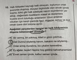 10. Halk hikâyeleri kaynağı belli olmayan, toplumun ortak
şuurunda oluşmuş, düzyazı biçiminde olan ancak içinde
koşma, türkü gibi halk edebiyatı nazım biçimlerinin yer
aldığı, olağanüstü özelliklerin masal ve destanlara
kıyasla sınırlı tutulduğu anlatılardır. Uzun anlatılar
oldukları için kendi içlerinde fasıl, döşeme, sonuç ve dua
olmak üzere dört bölüme ayrılır.
Aşağıdaki parçalardan hangisi bir halk hikâyesinin
döşeme bölümünden alınmıştır?
A) Bir varmış, bir yokmuş; Allah'ın günü çokmuş...
B) Deli Dumrul söylemiş hanım, bakalım ne söylemiş...
Onlar ermiş muradına, biz çıkalım kerevetine.
DY Ey ağalar, beyler! Hepiniz hoş geldiniz kahvehanemize!
ET Evvel zaman içinde, kalbur saman içinde...