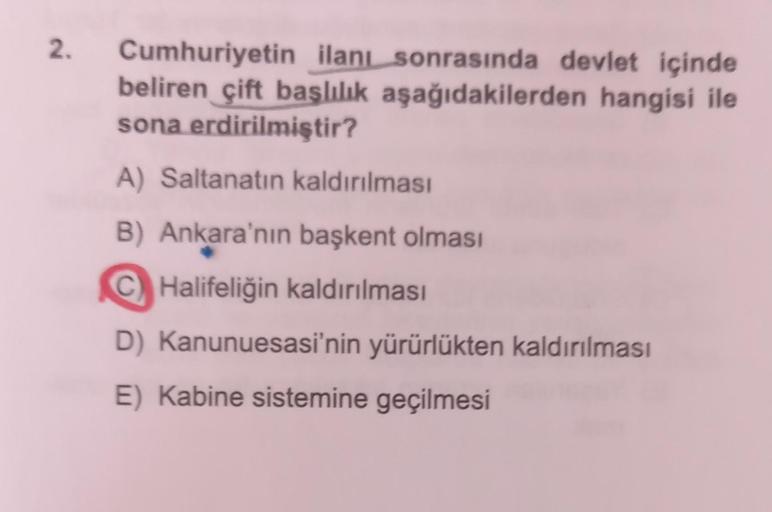 2. Cumhuriyetin ilanı sonrasında devlet içinde
beliren çift başlılık aşağıdakilerden hangisi ile
sona erdirilmiştir?
A) Saltanatın kaldırılması
B) Ankara'nın başkent olması
C Halifeliğin kaldırılması
D) Kanunuesasi'nin yürürlükten kaldırılması
E) Kabine si