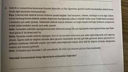 2. Elektrik ve manyetizma konusunun başında öğrenciler ve fizik öğretmeni günlük hayatta karşılaştıkları elektrik konu-
larıyla ilgili olaylardan konuşmaktadır.
Rüya: Evlerimizdeki elektrik tesisatı birbirine paralel bağlıdır. Yani banyonun, salonun, mutfağın ve evin diğer bölüm-
lerinin herhangi birinin elektrik anahtar düğmesine bastığımızda sadece o odadaki lamba yanar. Evdeki bütün lambalar
o lambayla aynı anda yanmaz. Odalardaki elektrik tesisatı birbirine seri bağlı olsaydı mutfağın lambasını açtığımızda
evdeki bütün lambalar onunla aynı anda yanardı.
Nehir: Evimizdeki elektrikli süpürgenin üzerinde 1600 watt yazıyor. Bu yazı süpürgenin motor gücünü ifade eder. Elekt-
riksel gücün SI 'da birimi watt'tır.
Nefes: Teyzemin evinde elektrik süpürgesi, fırın ve saç kurutma makinasını aynı anda çalıştırdığımızda evin sigortası
atmıştı. Sigorta belli bir değerin üstünde akım geçmesi durumunda devreyi açık hâle getirerek akımın geçmesini en-
gelleyen anahtardır. Elektrikli araçları aynı anda çalıştırdığımızda toplam akım belli bir değerin üstünde olduğundan
anahtar açık konuma gelmiştir.
Melis: Evimizdeki şarj cihazında 5 volt yazmaktadır. Bu ifade şarj cihazının gücünü ifade etmektedir.
Yukarıdaki konuşmalarda hangi öğrencilerin açıklamaları doğrudur?