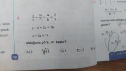 5, ikinci
çocuk-
oluyor.
64
40
8.
X
y
||
33
A) 3
||
||
2/3
b 3
y-n+ 3b = 18
x + 3a = 14
olduğuna göre, m kaçtır?
2
C) 1
12.
D) -1 E)-2
11
=k orantısında
A)
4x - 3y + 5z
4a-8
orantısı elde edildiğine g
gisidir?
3b+8
5
= k
D)
B)
4
3b-8
5
3b
SC
1-C 2-D 3-C