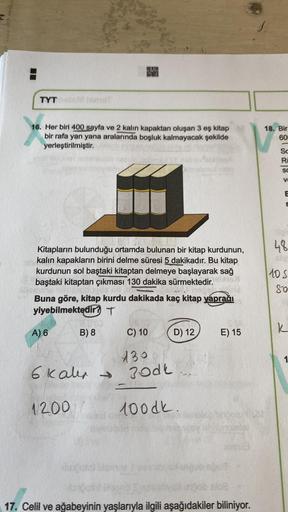 TYT
16. Her biri 400 sayfa ve 2 kalın kapaktan oluşan 3 eş kitap
bir rafa yan yana aralarında boşluk kalmayacak şekilde
yerleştirilmiştir.
Kitapların bulunduğu ortamda bulunan bir kitap kurdunun,
kalın kapakların birini delme süresi 5 dakikadır. Bu kitap
k