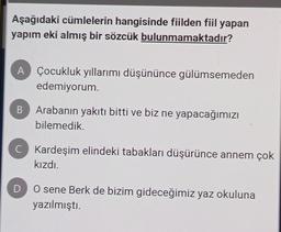 Aşağıdaki cümlelerin hangisinde fiilden fiil yapan
yapım eki almış bir sözcük bulunmamaktadır?
A Çocukluk yıllarımı düşününce gülümsemeden
edemiyorum.
B Arabanın yakıtı bitti ve biz ne yapacağımızı
bilemedik.
C Kardeşim elindeki tabakları düşürünce annem çok
kızdı.
D
O sene Berk de bizim gideceğimiz yaz okuluna
yazılmıştı.