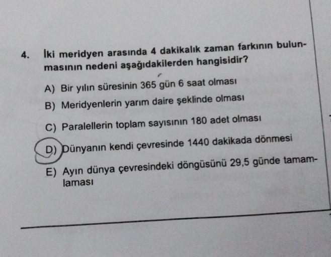 4.
İki meridyen arasında 4 dakikalık zaman farkının bulun-
masının nedeni aşağıdakilerden hangisidir?
A) Bir yılın süresinin 365 gün 6 saat olması
B) Meridyenlerin yarım daire şeklinde olması
C) Paralellerin toplam sayısının 180 adet olması
D) Dünyanın ken