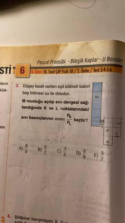 STI 6
ların
klük-
ası
AP
3. Düşey kesiti verilen eşit bölmeli kabın
beş bölmesi su ile doludur.
Pascal Prensibi - Bileşik Kaplar - U Boruları
Ek Ödev: 10. Sınıf ÇAP Fizik SB/2. Ünite/Test 3-4-5-6
M musluğu açılıp sıvı dengesi sağ-
landığında K ve L noktalarındaki
85
Sıvı basınçlarının oranı
311
A) / 0
B)
AR
2f
C)
3/5
PK
PL
4. Birbirine karışmayan X Y
sıyla d
kaçtır?
SU
D) E)
7
K
L