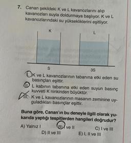 7. Canan şekildeki K ve L kavanozlarını alıp
kavanozları suyla doldurmaya başlıyor. K ve L
kavanozlarındaki su yüksekliklerini eşitliyor.
Dr.
K
3S
K ve L kavanozlarının tabanına etki eden su
basınçları eşittir.
L kabının tabanına etki eden suyun basınç
kuvveti K ninkinden büyüktür.
S
A) Yalnız I
K ve L kavanozlarının masanın zeminine uy-
guladıkları basınçlar eşittir.
L
Buna göre, Canan'ın bu deneyle ilgili olarak yu-
karıda yaptığı tespitlerden hangileri doğrudur?
B
B ve II
D) II ve III
C) I ve III
E) I, II ve III