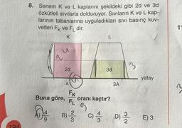 194
8. Senem K ve L kaplarını şekildeki gibi 2d ve 3d
özkütleli sıvılarla dolduruyor. Sıvıların K ve L kap-
larının tabanlarına uyguladıkları sıvı basınç kuv-
vetleri FK ve FL dir.
K
u
~
2d
A
Buna göre,
Da
FK
FL
B) ²/3
L
oranı kaçtır?
9
C)/34
3d
3A
3
D) -3
yatay
E) 3
11