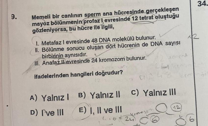 9.
Memeli bir canlının sperm ana hücresinde gerçekleşen
mayoz bölünmenin profaz levresinde 12 tetrat oluştuğu
gözleniyorsa, bu hücre ile ilgili,
1. Metafaz 1 evresinde 48 DNA molekülü bulunur.
II. Bölünme sonucu oluşan dört hücrenin de DNA sayısı
birbirini