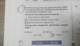 8.
Sudra
C
7. Feodalizmde hiç kimse tam olarak hükümran değildi.
Bu nedenle kral, lord ve vássallar arasında bitip tüken-
mek bilmeyen mücadeleler vardı.
Bu durum Orta Çağ boyunca Avrupa'da,
1. siyasi istikrarın sağlanması,
II. merkeziyetçi bir devletin oluşturulması,
Isaltanat sisteminin uygulanması
unsurlarından hangilerinin görülmesini zorlaştır
miştir?
A) Yalnız I
D) Il ve Ill
Kutsal Roma demon
ilk Çağ
B) Yalnız il
EI, II ve Ill
Orta Çağ
C) I ve Il
bis
9.
