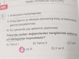 EME
3.
TEMEL YETERLILIK
1. Kolonyanın buharlaşması
(TYT)
II. Kireç taşının ısı etkisiyle sönmemiş kireç ve karbondioksit
gazına parçalanması
III. Su içerisinde çay şekerinin çözünmesi
Yukarıda verilen değişimlerden hangilerinde sadece za-
yıf etkileşimler kopmaktadır?
A) Yalnız I
B) Yalnız II
DI ve III
E) II ve III
C) I ve ll