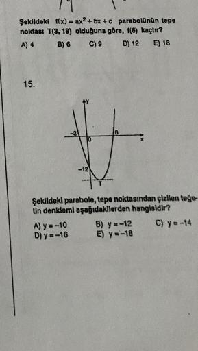 11
Şekildeki f(x) = ax2+bx+c parabolünün tepe
noktası T(3, 18) olduğuna göre, f(6) kaçtır?
A) 4
B) 6
C) 9
D) 12 E) 18
15.
-12
Şekildeki parabole, tepe noktasından çizilen teğe-
tin denklemi aşağıdakilerden hangisidir?
C) y=-14
A) y = -10
D) y=-16
B) y=-12